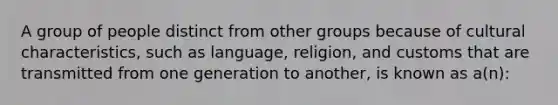 A group of people distinct from other groups because of cultural characteristics, such as language, religion, and customs that are transmitted from one generation to another, is known as a(n):