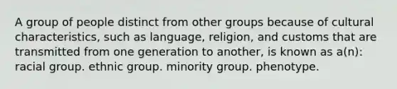 A group of people distinct from other groups because of cultural characteristics, such as language, religion, and customs that are transmitted from one generation to another, is known as a(n):​ ​racial group. ethnic group. ​minority group. ​phenotype.