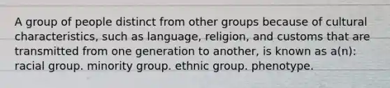 A group of people distinct from other groups because of cultural characteristics, such as language, religion, and customs that are transmitted from one generation to another, is known as a(n):​ ​racial group. ​minority group. ethnic group. ​phenotype.