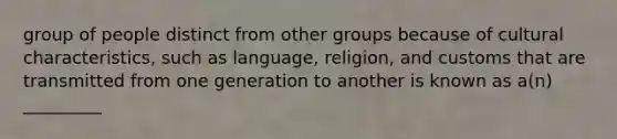 group of people distinct from other groups because of cultural characteristics, such as language, religion, and customs that are transmitted from one generation to another is known as a(n) _________