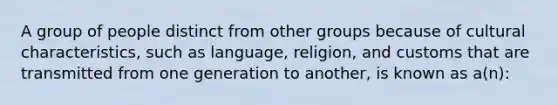 A group of people distinct from other groups because of cultural characteristics, such as language, religion, and customs that are transmitted from one generation to another, is known as a(n):​