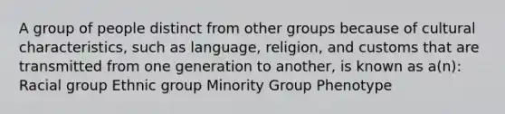 A group of people distinct from other groups because of cultural characteristics, such as language, religion, and customs that are transmitted from one generation to another, is known as a(n):​ Racial group Ethnic group Minority Group Phenotype