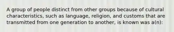 A group of people distinct from other groups because of cultural characteristics, such as language, religion, and customs that are transmitted from one generation to another, is known was a(n):