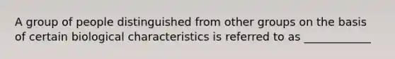 A group of people distinguished from other groups on the basis of certain biological characteristics is referred to as ____________