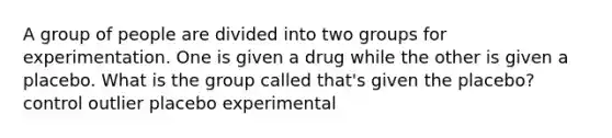 A group of people are divided into two groups for experimentation. One is given a drug while the other is given a placebo. What is the group called that's given the placebo? control outlier placebo experimental