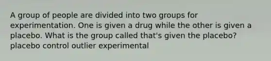 A group of people are divided into two groups for experimentation. One is given a drug while the other is given a placebo. What is the group called that's given the placebo? placebo control outlier experimental