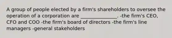 A group of people elected by a firm's shareholders to oversee the operation of a corporation are _______________. -the firm's CEO, CFO and COO -the firm's board of directors -the firm's line managers -general stakeholders