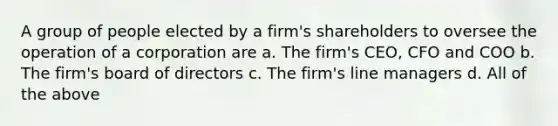 A group of people elected by a firm's shareholders to oversee the operation of a corporation are a. The firm's CEO, CFO and COO b. The firm's board of directors c. The firm's line managers d. All of the above