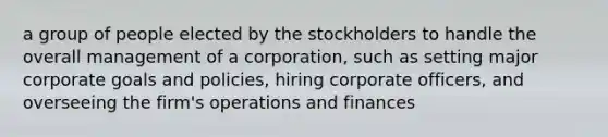 a group of people elected by the stockholders to handle the overall management of a corporation, such as setting major corporate goals and policies, hiring corporate officers, and overseeing the firm's operations and finances