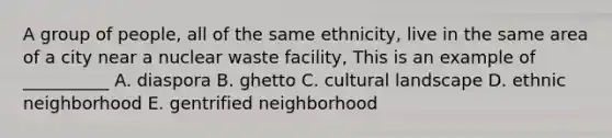 A group of people, all of the same ethnicity, live in the same area of a city near a nuclear waste facility, This is an example of __________ A. diaspora B. ghetto C. cultural landscape D. ethnic neighborhood E. gentrified neighborhood