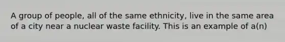 A group of people, all of the same ethnicity, live in the same area of a city near a nuclear waste facility. This is an example of a(n)