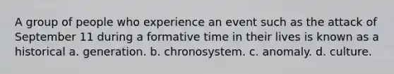 A group of people who experience an event such as the attack of September 11 during a formative time in their lives is known as a historical a. generation. b. chronosystem. c. anomaly. d. culture.