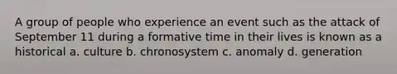 A group of people who experience an event such as the attack of September 11 during a formative time in their lives is known as a historical a. culture b. chronosystem c. anomaly d. generation