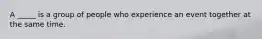 A _____ is a group of people who experience an event together at the same time.