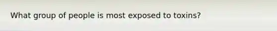 What group of people is most exposed to toxins?