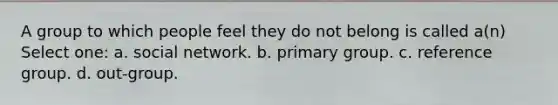 A group to which people feel they do not belong is called a(n) Select one: a. social network. b. primary group. c. reference group. d. out-group.