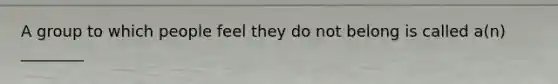 A group to which people feel they do not belong is called a(n) ________