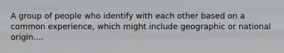 A group of people who identify with each other based on a common experience, which might include geographic or national origin....