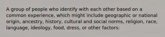 A group of people who identify with each other based on a common experience, which might include geographic or national origin, ancestry, history, cultural and social norms, religion, race, language, ideology, food, dress, or other factors: