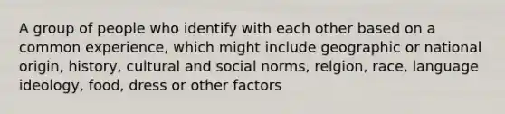 A group of people who identify with each other based on a common experience, which might include geographic or national origin, history, cultural and social norms, relgion, race, language ideology, food, dress or other factors