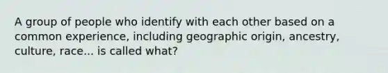 A group of people who identify with each other based on a common experience, including geographic origin, ancestry, culture, race... is called what?