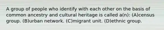 A group of people who identify with each other on the basis of common ancestry and cultural heritage is called a(n): (A)census group. (B)urban network. (C)migrant unit. (D)ethnic group.