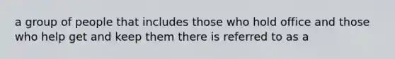 a group of people that includes those who hold office and those who help get and keep them there is referred to as a