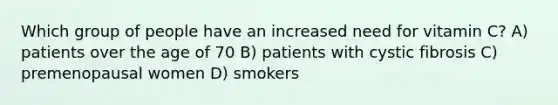 Which group of people have an increased need for vitamin C? A) patients over the age of 70 B) patients with cystic fibrosis C) premenopausal women D) smokers