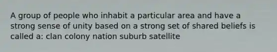 A group of people who inhabit a particular area and have a strong sense of unity based on a strong set of shared beliefs is called a: clan colony nation suburb satellite