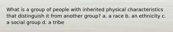 What is a group of people with inherited physical characteristics that distinguish it from another group? a. a race b. an ethnicity c. a social group d. a tribe