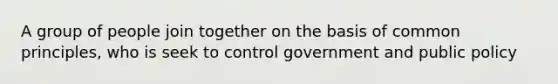 A group of people join together on the basis of common principles, who is seek to control government and public policy