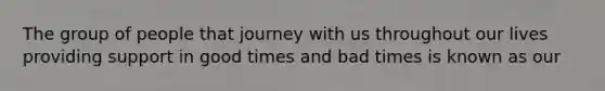 The group of people that journey with us throughout our lives providing support in good times and bad times is known as our