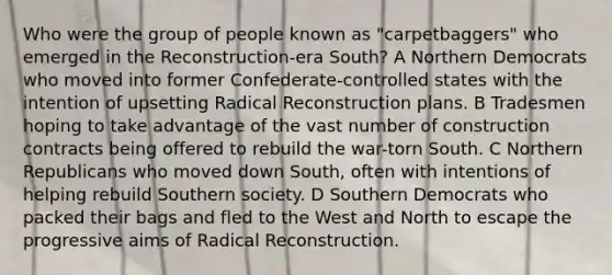 Who were the group of people known as "carpetbaggers" who emerged in the Reconstruction-era South? A Northern Democrats who moved into former Confederate-controlled states with the intention of upsetting Radical Reconstruction plans. B Tradesmen hoping to take advantage of the vast number of construction contracts being offered to rebuild the war-torn South. C Northern Republicans who moved down South, often with intentions of helping rebuild Southern society. D Southern Democrats who packed their bags and fled to the West and North to escape the progressive aims of Radical Reconstruction.