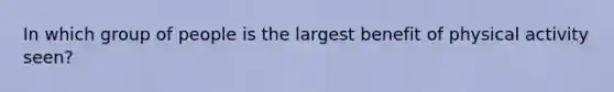 In which group of people is the largest benefit of physical activity seen?