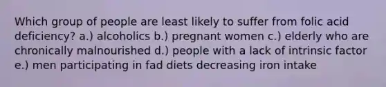 Which group of people are least likely to suffer from folic acid deficiency? a.) alcoholics b.) pregnant women c.) elderly who are chronically malnourished d.) people with a lack of intrinsic factor e.) men participating in fad diets decreasing iron intake