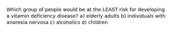 Which group of people would be at the LEAST risk for developing a vitamin deficiency disease? a) elderly adults b) individuals with anorexia nervosa c) alcoholics d) children