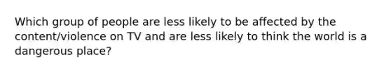 Which group of people are less likely to be affected by the content/violence on TV and are less likely to think the world is a dangerous place?