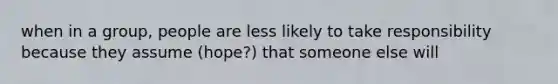 when in a group, people are less likely to take responsibility because they assume (hope?) that someone else will