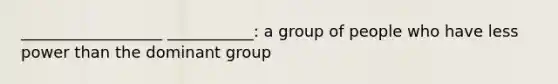 __________________ ___________: a group of people who have less power than the dominant group