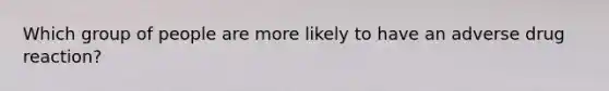 Which group of people are more likely to have an adverse drug reaction?