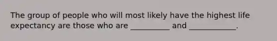 The group of people who will most likely have the highest life expectancy are those who are __________ and ____________.