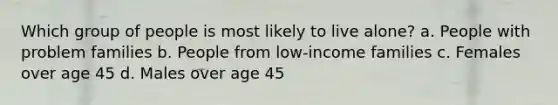 Which group of people is most likely to live alone? a. People with problem families b. People from low-income families c. Females over age 45 d. Males over age 45