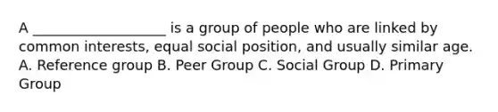 A ___________________ is a group of people who are linked by common interests, equal social position, and usually similar age. A. Reference group B. Peer Group C. Social Group D. Primary Group