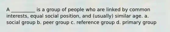 A __________ is a group of people who are linked by common interests, equal social position, and (usually) similar age. a. social group b. peer group c. reference group d. primary group