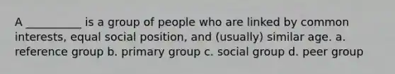 A __________ is a group of people who are linked by common interests, equal social position, and (usually) similar age. a. reference group b. primary group c. social group d. peer group