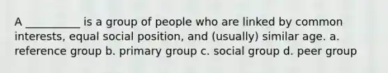 A __________ is a group of people who are linked by common interests, equal social position, and (usually) similar age. a. ​reference group b. ​primary group c. ​social group d. ​peer group