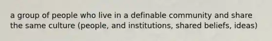 a group of people who live in a definable community and share the same culture (people, and institutions, shared beliefs, ideas)