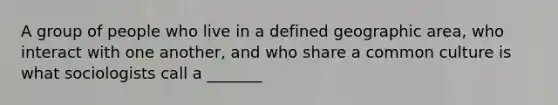 A group of people who live in a defined geographic area, who interact with one another, and who share a common culture is what sociologists call a _______