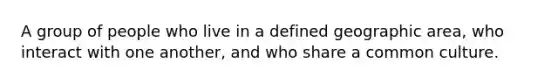 A group of people who live in a defined geographic area, who interact with one another, and who share a common culture.