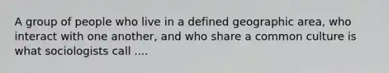 A group of people who live in a defined geographic area, who interact with one another, and who share a common culture is what sociologists call ....